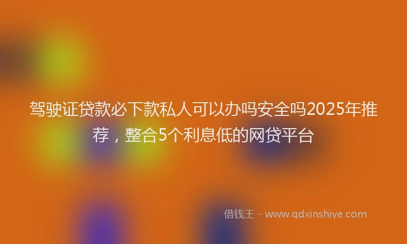 驾驶证贷款必下款私人可以办吗安全吗2025年推荐，整合5个利息低的网贷平台
