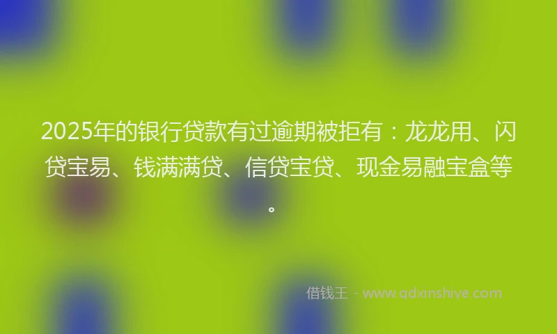 2025年的银行贷款有过逾期被拒有：龙龙用、闪贷宝易、钱满满贷、信贷宝贷、现金易融宝盒等。