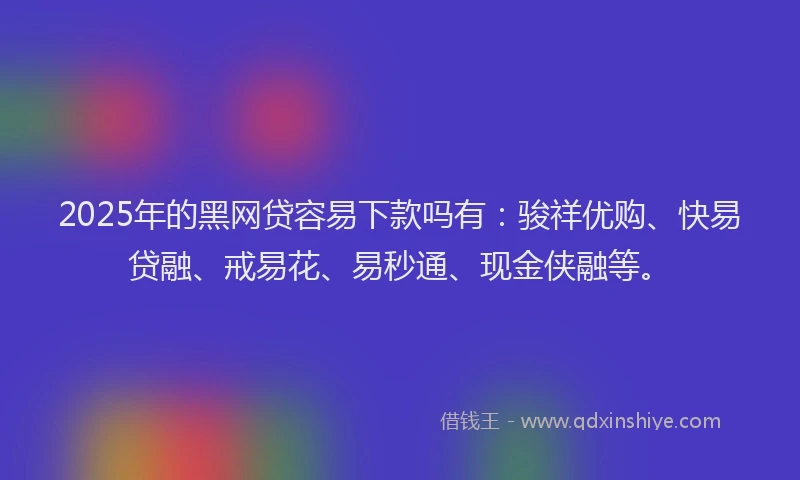 2025年的黑网贷容易下款吗有：骏祥优购、快易贷融、戒易花、易秒通、现金侠融等。