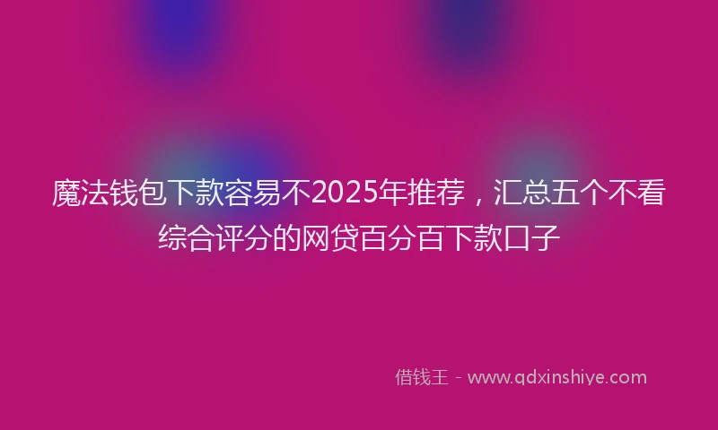 魔法钱包下款容易不2025年推荐，汇总五个不看综合评分的网贷百分百下款口子