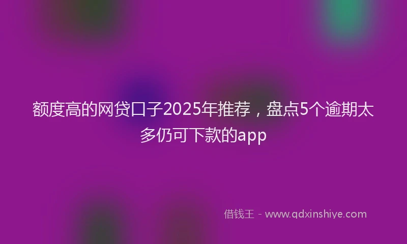 额度高的网贷口子2025年推荐，盘点5个逾期太多仍可下款的app