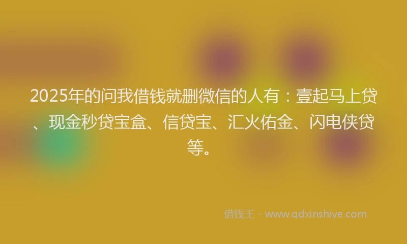 2025年的问我借钱就删微信的人有：壹起马上贷、现金秒贷宝盒、信贷宝、汇火佑金、闪电侠贷等。