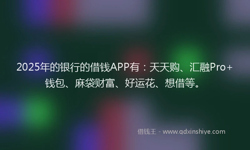 2025年的银行的借钱APP有：天天购、汇融Pro+钱包、麻袋财富、好运花、想借等。