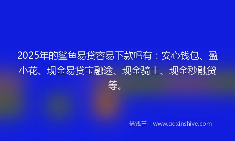 2025年的鲨鱼易贷容易下款吗有：安心钱包、盈小花、现金易贷宝融途、现金骑士、现金秒融贷等。