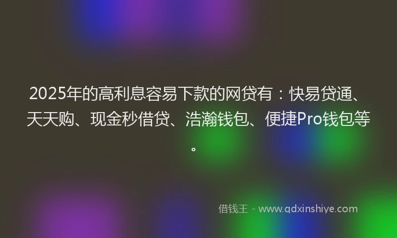 2025年的高利息容易下款的网贷有：快易贷通、天天购、现金秒借贷、浩瀚钱包、便捷Pro钱包等。