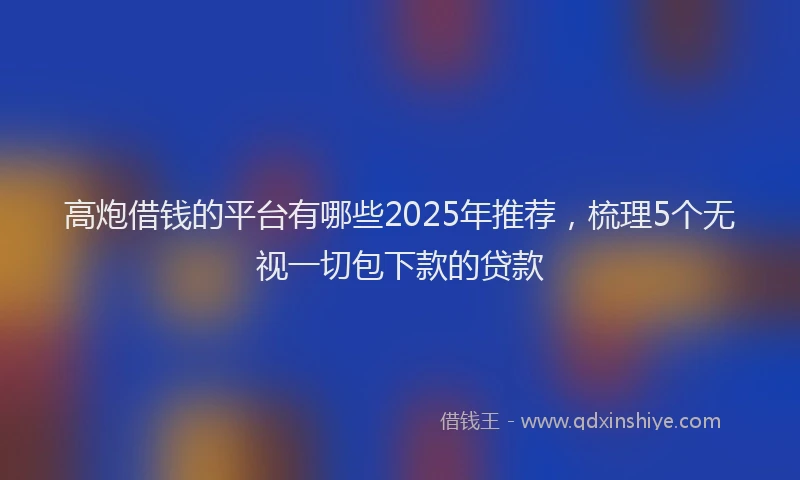 高炮借钱的平台有哪些2025年推荐，梳理5个无视一切包下款的贷款