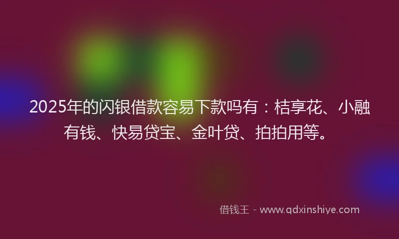 2025年的闪银借款容易下款吗有：桔享花、小融有钱、快易贷宝、金叶贷、拍拍用等。