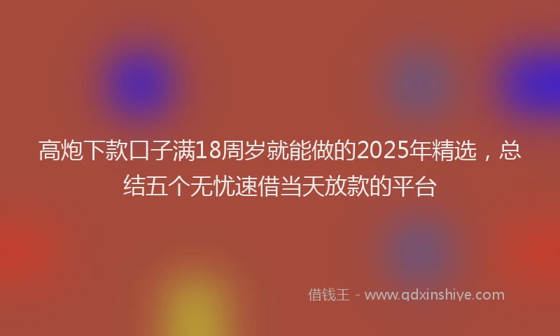 高炮下款口子满18周岁就能做的2025年精选，总结五个无忧速借当天放款的平台