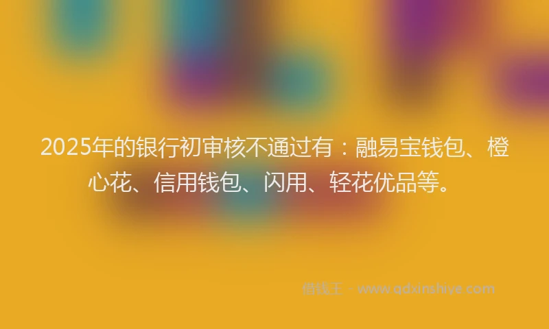 2025年的银行初审核不通过有：融易宝钱包、橙心花、信用钱包、闪用、轻花优品等。