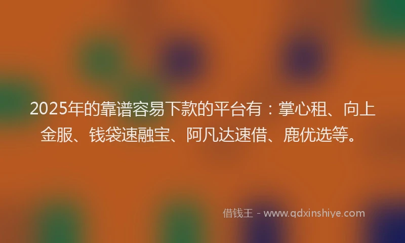 2025年的靠谱容易下款的平台有：掌心租、向上金服、钱袋速融宝、阿凡达速借、鹿优选等。