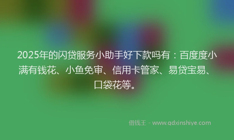 2025年的闪贷服务小助手好下款吗有：百度度小满有钱花、小鱼免审、信用卡管家、易贷宝易、口袋花等。
