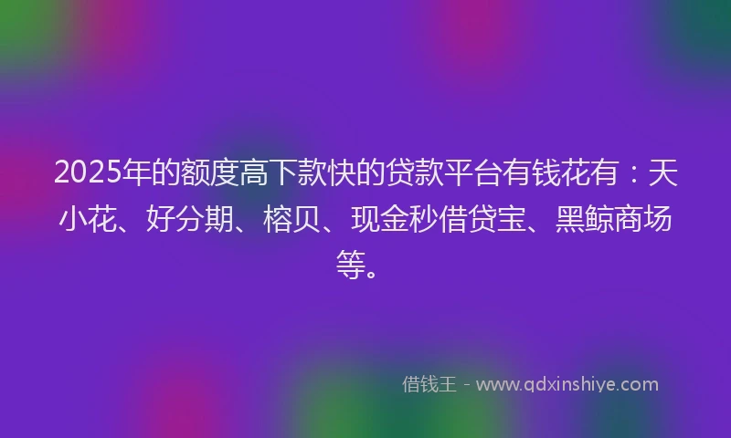 2025年的额度高下款快的贷款平台有钱花有：天小花、好分期、榕贝、现金秒借贷宝、黑鲸商场等。