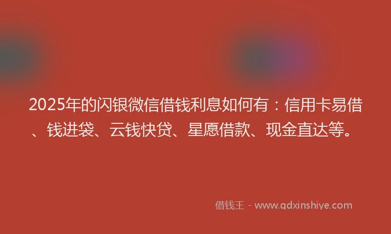 2025年的闪银微信借钱利息如何有：信用卡易借、钱进袋、云钱快贷、星愿借款、现金直达等。