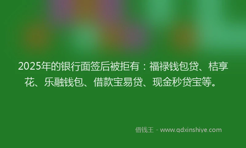 2025年的银行面签后被拒有：福禄钱包贷、桔享花、乐融钱包、借款宝易贷、现金秒贷宝等。