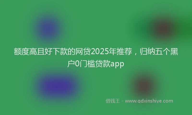 额度高且好下款的网贷2025年推荐，归纳五个黑户0门槛贷款app