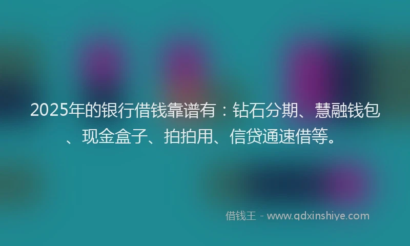 2025年的银行借钱靠谱有：钻石分期、慧融钱包、现金盒子、拍拍用、信贷通速借等。