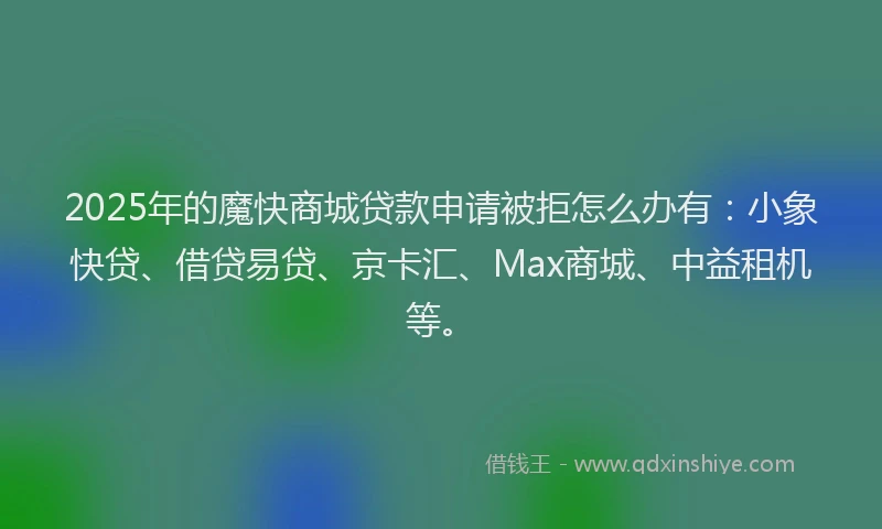 2025年的魔快商城贷款申请被拒怎么办有：小象快贷、借贷易贷、京卡汇、Max商城、中益租机等。