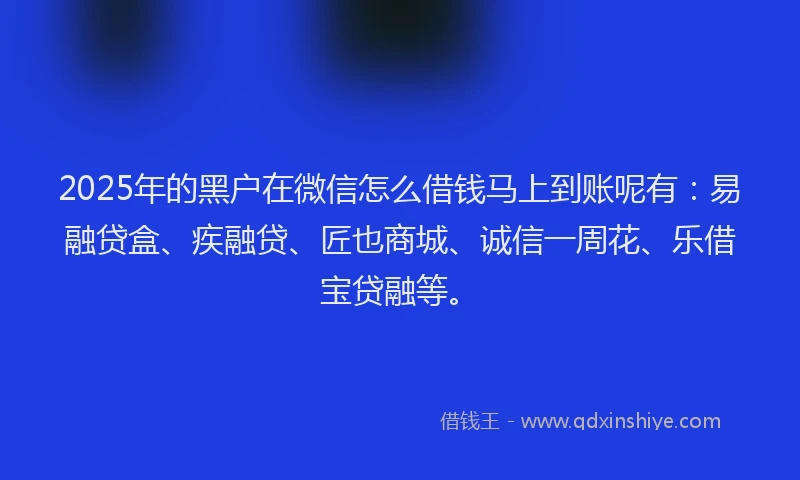 2025年的黑户在微信怎么借钱马上到账呢有：易融贷盒、疾融贷、匠也商城、诚信一周花、乐借宝贷融等。