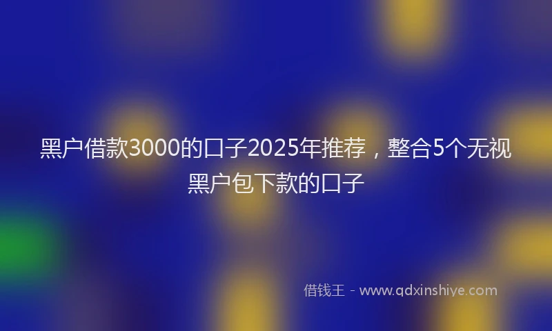 黑户借款3000的口子2025年推荐，整合5个无视黑户包下款的口子