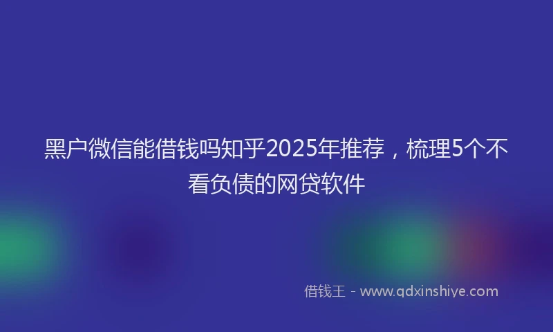黑户微信能借钱吗知乎2025年推荐，梳理5个不看负债的网贷软件