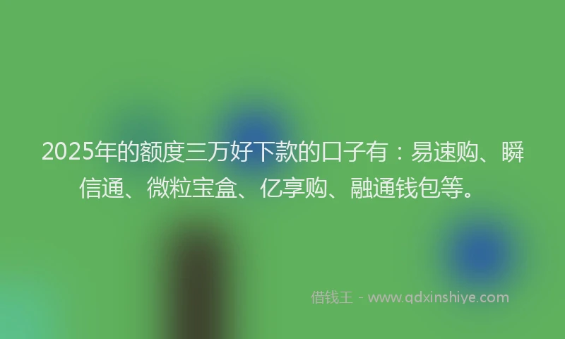 2025年的额度三万好下款的口子有：易速购、瞬信通、微粒宝盒、亿享购、融通钱包等。