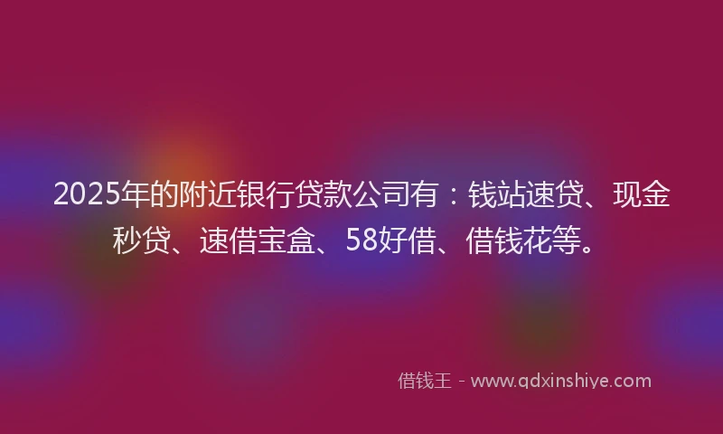 2025年的附近银行贷款公司有：钱站速贷、现金秒贷、速借宝盒、58好借、借钱花等。