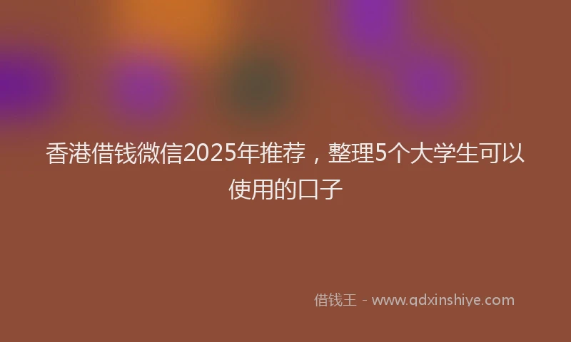香港借钱微信2025年推荐，整理5个大学生可以使用的口子
