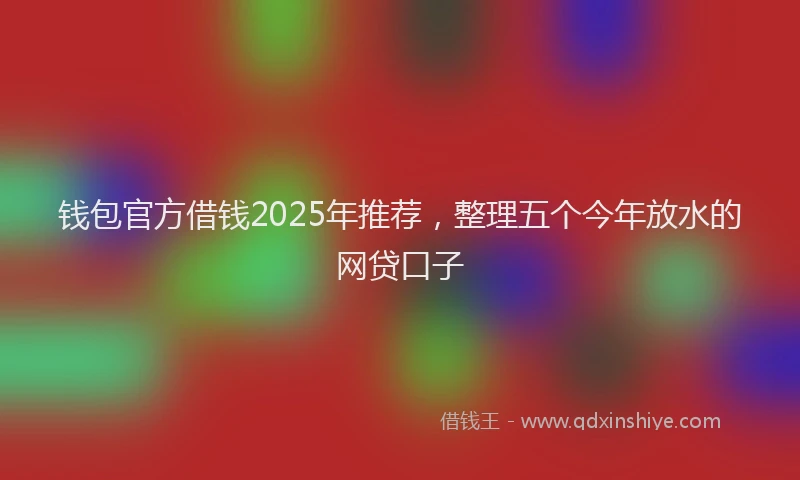 钱包官方借钱2025年推荐，整理五个今年放水的网贷口子