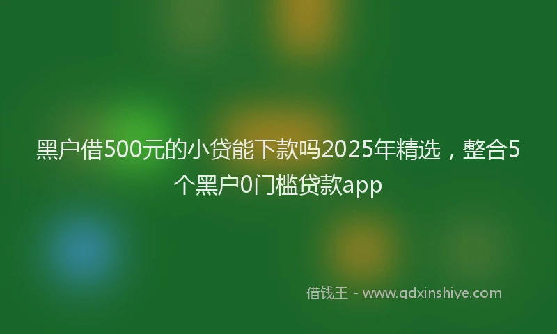 黑户借500元的小贷能下款吗2025年精选，整合5个黑户0门槛贷款app