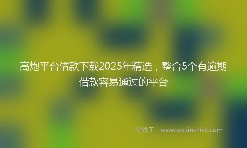 高炮平台借款下载2025年精选，整合5个有逾期借款容易通过的平台
