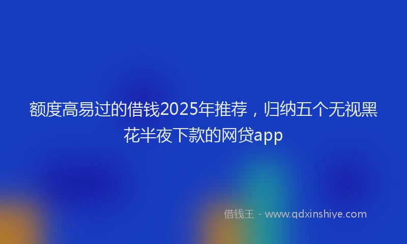 额度高易过的借钱2025年推荐，归纳五个无视黑花半夜下款的网贷app