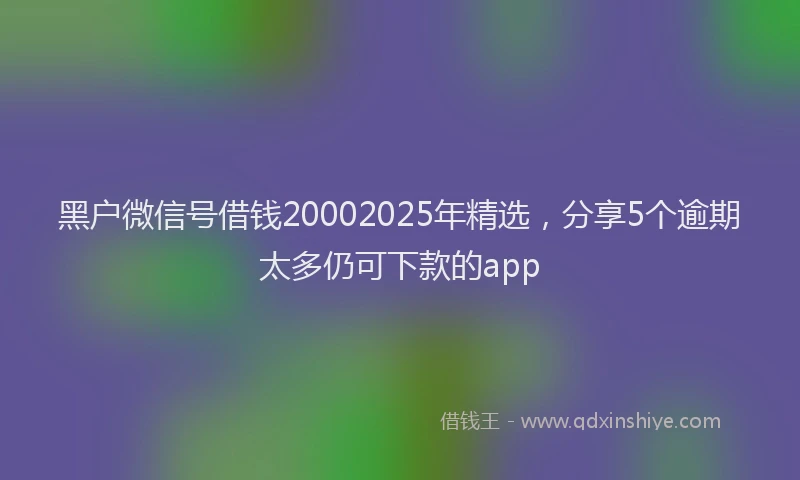 黑户微信号借钱20002025年精选，分享5个逾期太多仍可下款的app
