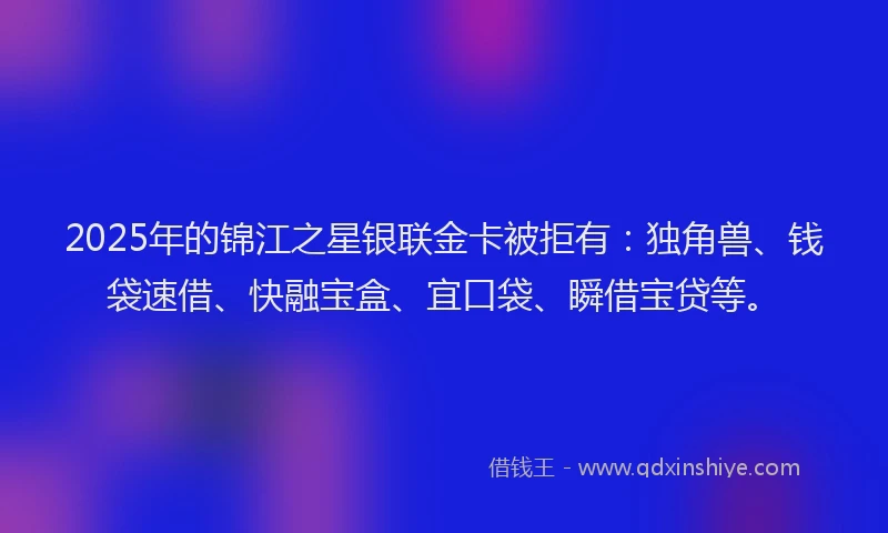2025年的锦江之星银联金卡被拒有：独角兽、钱袋速借、快融宝盒、宜口袋、瞬借宝贷等。