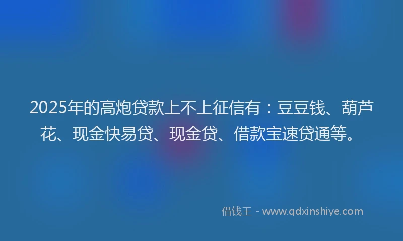2025年的高炮贷款上不上征信有：豆豆钱、葫芦花、现金快易贷、现金贷、借款宝速贷通等。