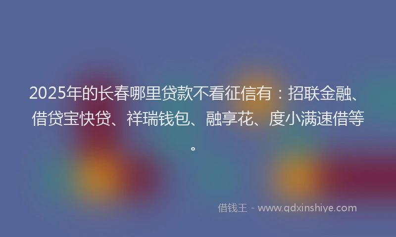 2025年的长春哪里贷款不看征信有：招联金融、借贷宝快贷、祥瑞钱包、融享花、度小满速借等。