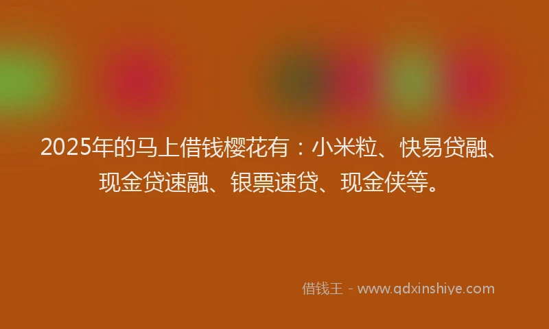 2025年的马上借钱樱花有：小米粒、快易贷融、现金贷速融、银票速贷、现金侠等。