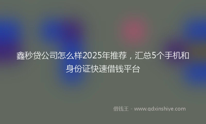 鑫秒贷公司怎么样2025年推荐，汇总5个手机和身份证快速借钱平台