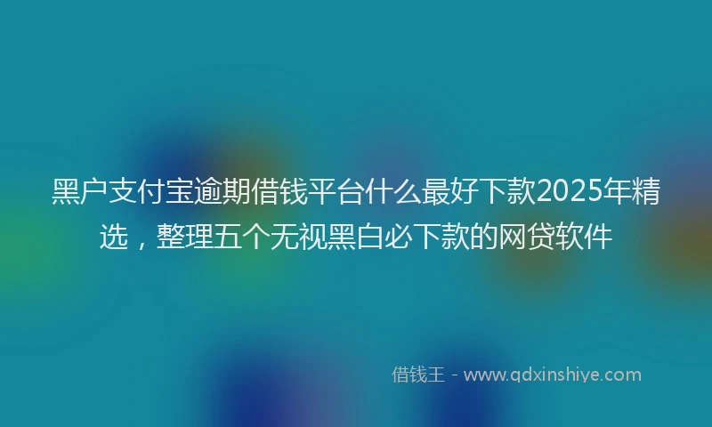 黑户支付宝逾期借钱平台什么最好下款2025年精选，整理五个无视黑白必下款的网贷软件