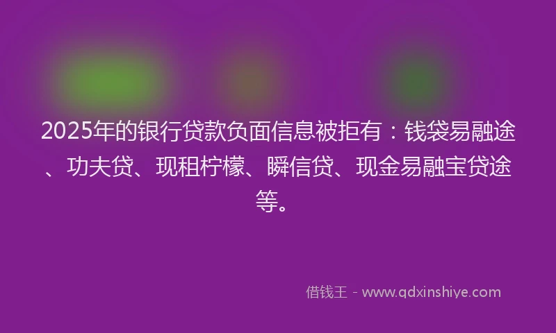 2025年的银行贷款负面信息被拒有：钱袋易融途、功夫贷、现租柠檬、瞬信贷、现金易融宝贷途等。