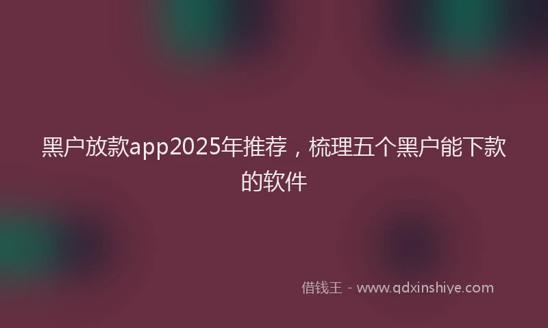 黑户放款app2025年推荐，梳理五个黑户能下款的软件