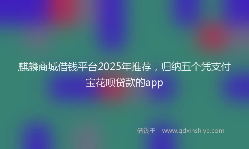 麒麟商城借钱平台2025年推荐，归纳五个凭支付宝花呗贷款的app