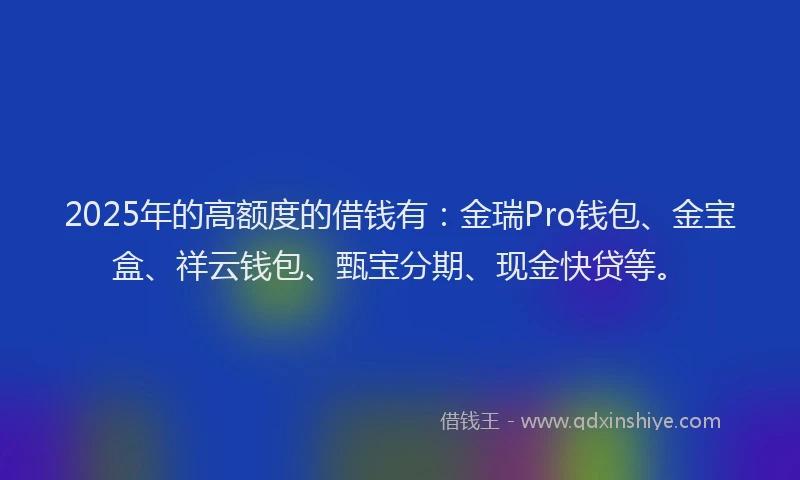2025年的高额度的借钱有：金瑞Pro钱包、金宝盒、祥云钱包、甄宝分期、现金快贷等。