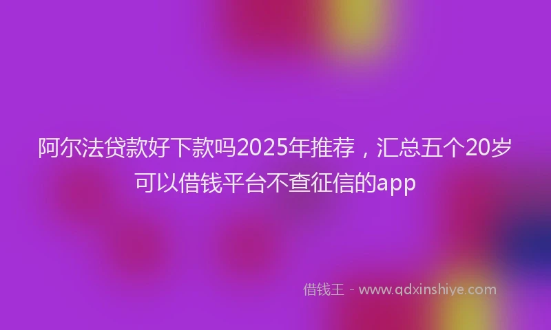 阿尔法贷款好下款吗2025年推荐，汇总五个20岁可以借钱平台不查征信的app