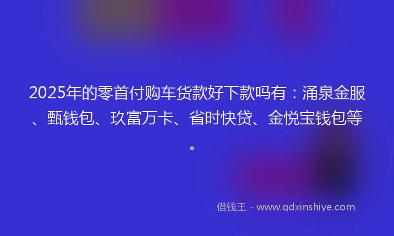 2025年的零首付购车货款好下款吗有：涌泉金服、甄钱包、玖富万卡、省时快贷、金悦宝钱包等。