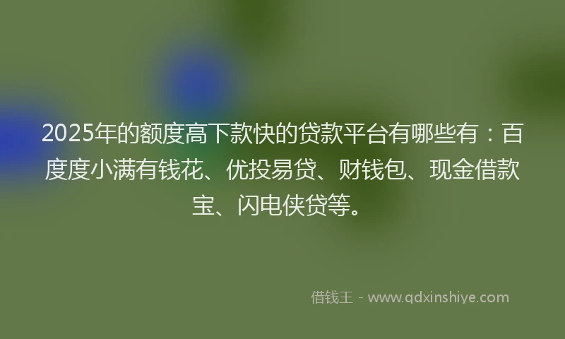 2025年的额度高下款快的贷款平台有哪些有：百度度小满有钱花、优投易贷、财钱包、现金借款宝、闪电侠贷等。