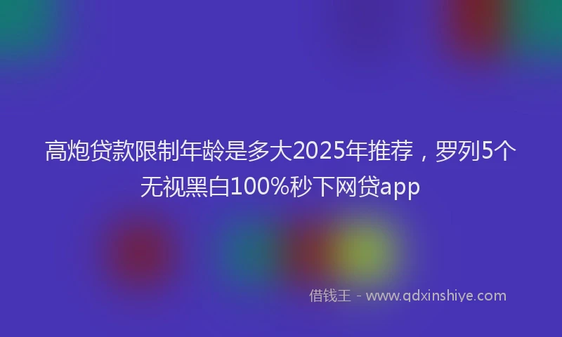 高炮贷款限制年龄是多大2025年推荐，罗列5个无视黑白100%秒下网贷app