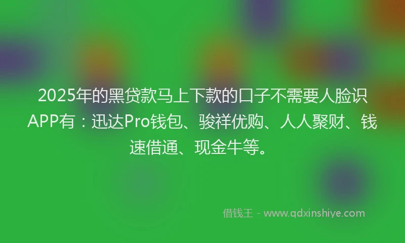 2025年的黑贷款马上下款的口子不需要人脸识APP有：迅达Pro钱包、骏祥优购、人人聚财、钱速借通、现金牛等。