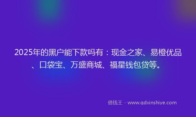 2025年的黑户能下款吗有：现金之家、易橙优品、口袋宝、万盛商城、福星钱包贷等。