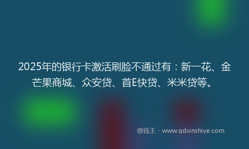 2025年的银行卡激活刷脸不通过有：新一花、金芒果商城、众安贷、首E快贷、米米贷等。