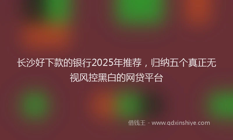 长沙好下款的银行2025年推荐，归纳五个真正无视风控黑白的网贷平台